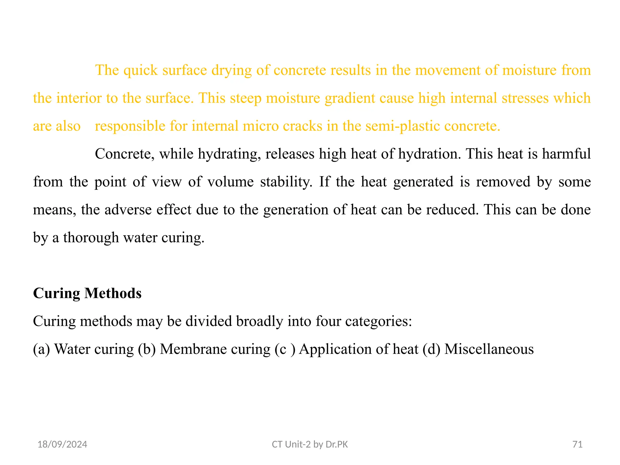 18/09/2024 CT Unit-2 by Dr.PK 71
The quick surface drying of concrete results in the movement of moisture from
the interior to the surface. This steep moisture gradient cause high internal stresses which
are also responsible for internal micro cracks in the semi-plastic concrete.
Concrete, while hydrating, releases high heat of hydration. This heat is harmful
from the point of view of volume stability. If the heat generated is removed by some
means, the adverse effect due to the generation of heat can be reduced. This can be done
by a thorough water curing.
Curing Methods
Curing methods may be divided broadly into four categories:
(a) Water curing (b) Membrane curing (c ) Application of heat (d) Miscellaneous
 