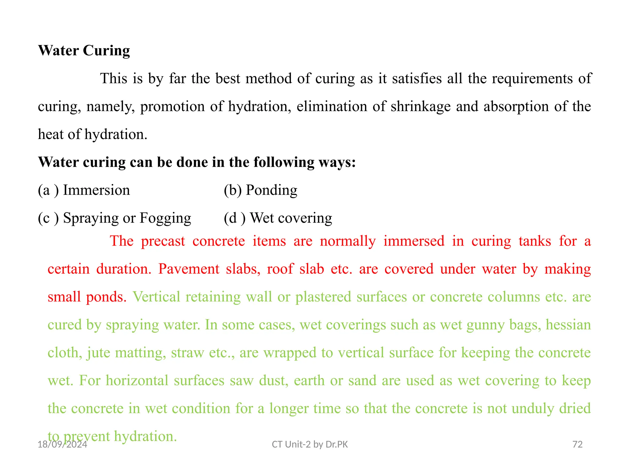 18/09/2024 CT Unit-2 by Dr.PK 72
Water Curing
This is by far the best method of curing as it satisfies all the requirements of
curing, namely, promotion of hydration, elimination of shrinkage and absorption of the
heat of hydration.
Water curing can be done in the following ways:
(a ) Immersion (b) Ponding
(c ) Spraying or Fogging (d ) Wet covering
The precast concrete items are normally immersed in curing tanks for a
certain duration. Pavement slabs, roof slab etc. are covered under water by making
small ponds. Vertical retaining wall or plastered surfaces or concrete columns etc. are
cured by spraying water. In some cases, wet coverings such as wet gunny bags, hessian
cloth, jute matting, straw etc., are wrapped to vertical surface for keeping the concrete
wet. For horizontal surfaces saw dust, earth or sand are used as wet covering to keep
the concrete in wet condition for a longer time so that the concrete is not unduly dried
to prevent hydration.
 