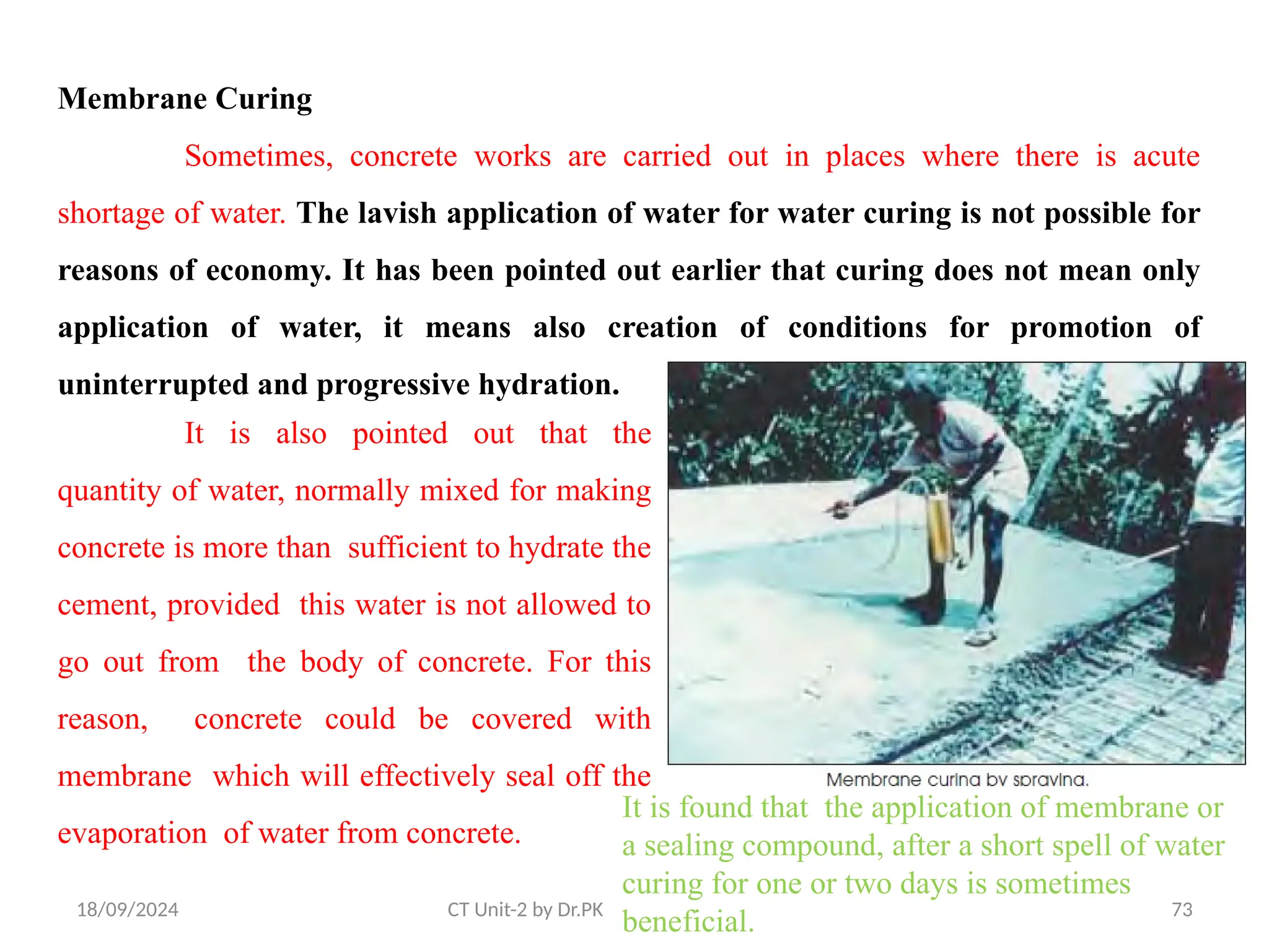 18/09/2024 73
CT Unit-2 by Dr.PK
Membrane Curing
Sometimes, concrete works are carried out in places where there is acute
shortage of water. The lavish application of water for water curing is not possible for
reasons of economy. It has been pointed out earlier that curing does not mean only
application of water, it means also creation of conditions for promotion of
uninterrupted and progressive hydration.
It is also pointed out that the
quantity of water, normally mixed for making
concrete is more than sufficient to hydrate the
cement, provided this water is not allowed to
go out from the body of concrete. For this
reason, concrete could be covered with
membrane which will effectively seal off the
evaporation of water from concrete.
It is found that the application of membrane or
a sealing compound, after a short spell of water
curing for one or two days is sometimes
beneficial.
 