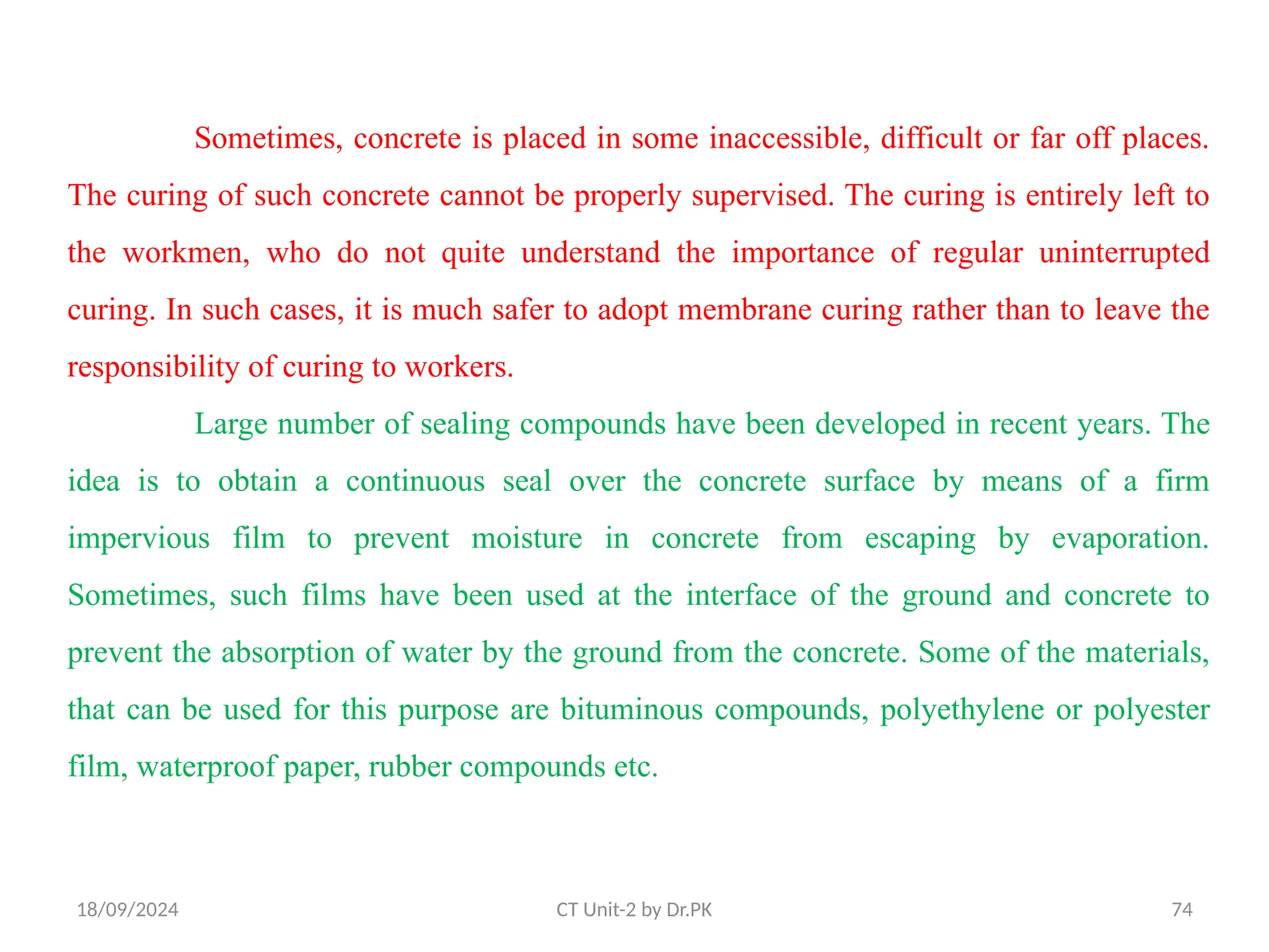 18/09/2024 CT Unit-2 by Dr.PK 74
Sometimes, concrete is placed in some inaccessible, difficult or far off places.
The curing of such concrete cannot be properly supervised. The curing is entirely left to
the workmen, who do not quite understand the importance of regular uninterrupted
curing. In such cases, it is much safer to adopt membrane curing rather than to leave the
responsibility of curing to workers.
Large number of sealing compounds have been developed in recent years. The
idea is to obtain a continuous seal over the concrete surface by means of a firm
impervious film to prevent moisture in concrete from escaping by evaporation.
Sometimes, such films have been used at the interface of the ground and concrete to
prevent the absorption of water by the ground from the concrete. Some of the materials,
that can be used for this purpose are bituminous compounds, polyethylene or polyester
film, waterproof paper, rubber compounds etc.
 