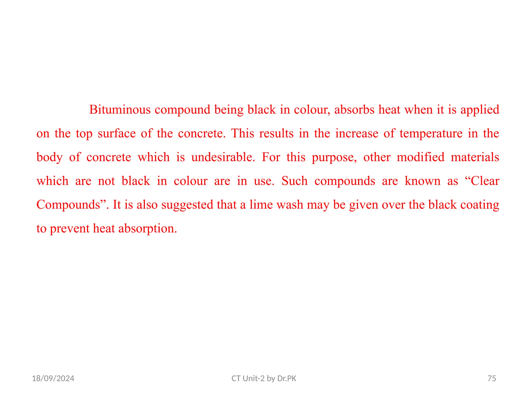 18/09/2024 CT Unit-2 by Dr.PK 75
Bituminous compound being black in colour, absorbs heat when it is applied
on the top surface of the concrete. This results in the increase of temperature in the
body of concrete which is undesirable. For this purpose, other modified materials
which are not black in colour are in use. Such compounds are known as “Clear
Compounds”. It is also suggested that a lime wash may be given over the black coating
to prevent heat absorption.
 