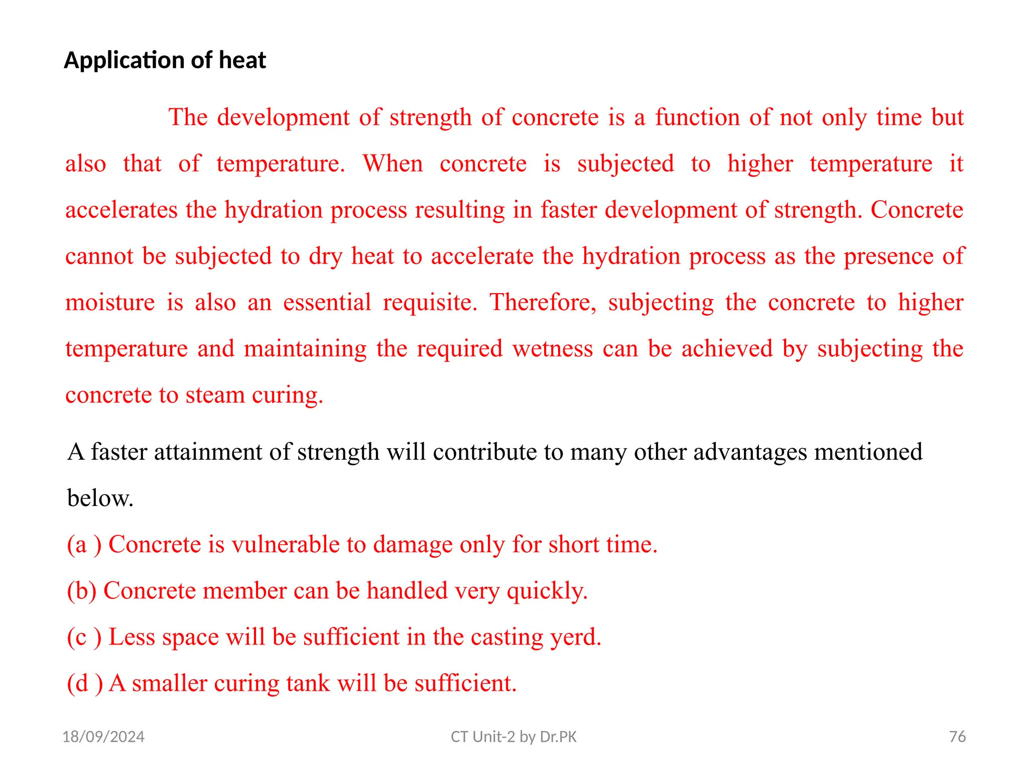 18/09/2024 CT Unit-2 by Dr.PK 76
Application of heat
The development of strength of concrete is a function of not only time but
also that of temperature. When concrete is subjected to higher temperature it
accelerates the hydration process resulting in faster development of strength. Concrete
cannot be subjected to dry heat to accelerate the hydration process as the presence of
moisture is also an essential requisite. Therefore, subjecting the concrete to higher
temperature and maintaining the required wetness can be achieved by subjecting the
concrete to steam curing.
A faster attainment of strength will contribute to many other advantages mentioned
below.
(a ) Concrete is vulnerable to damage only for short time.
(b) Concrete member can be handled very quickly.
(c ) Less space will be sufficient in the casting yerd.
(d ) A smaller curing tank will be sufficient.
 