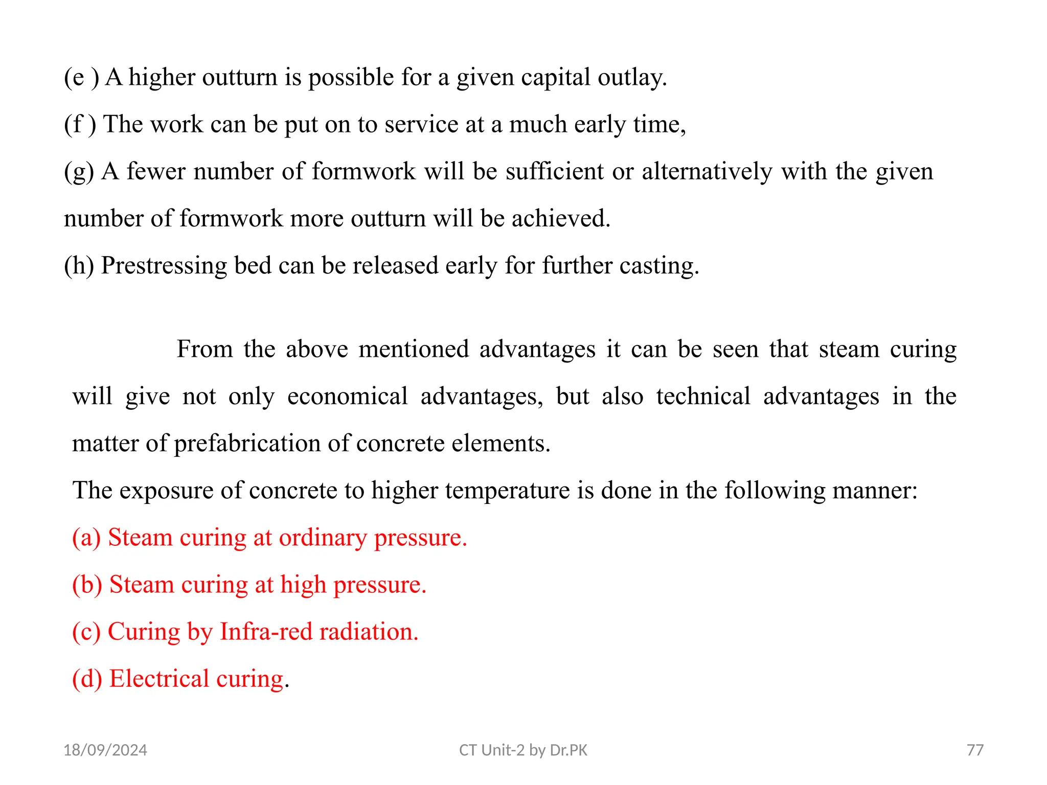 18/09/2024 CT Unit-2 by Dr.PK 77
(e ) A higher outturn is possible for a given capital outlay.
(f ) The work can be put on to service at a much early time,
(g) A fewer number of formwork will be sufficient or alternatively with the given
number of formwork more outturn will be achieved.
(h) Prestressing bed can be released early for further casting.
From the above mentioned advantages it can be seen that steam curing
will give not only economical advantages, but also technical advantages in the
matter of prefabrication of concrete elements.
The exposure of concrete to higher temperature is done in the following manner:
(a) Steam curing at ordinary pressure.
(b) Steam curing at high pressure.
(c) Curing by Infra-red radiation.
(d) Electrical curing.
 