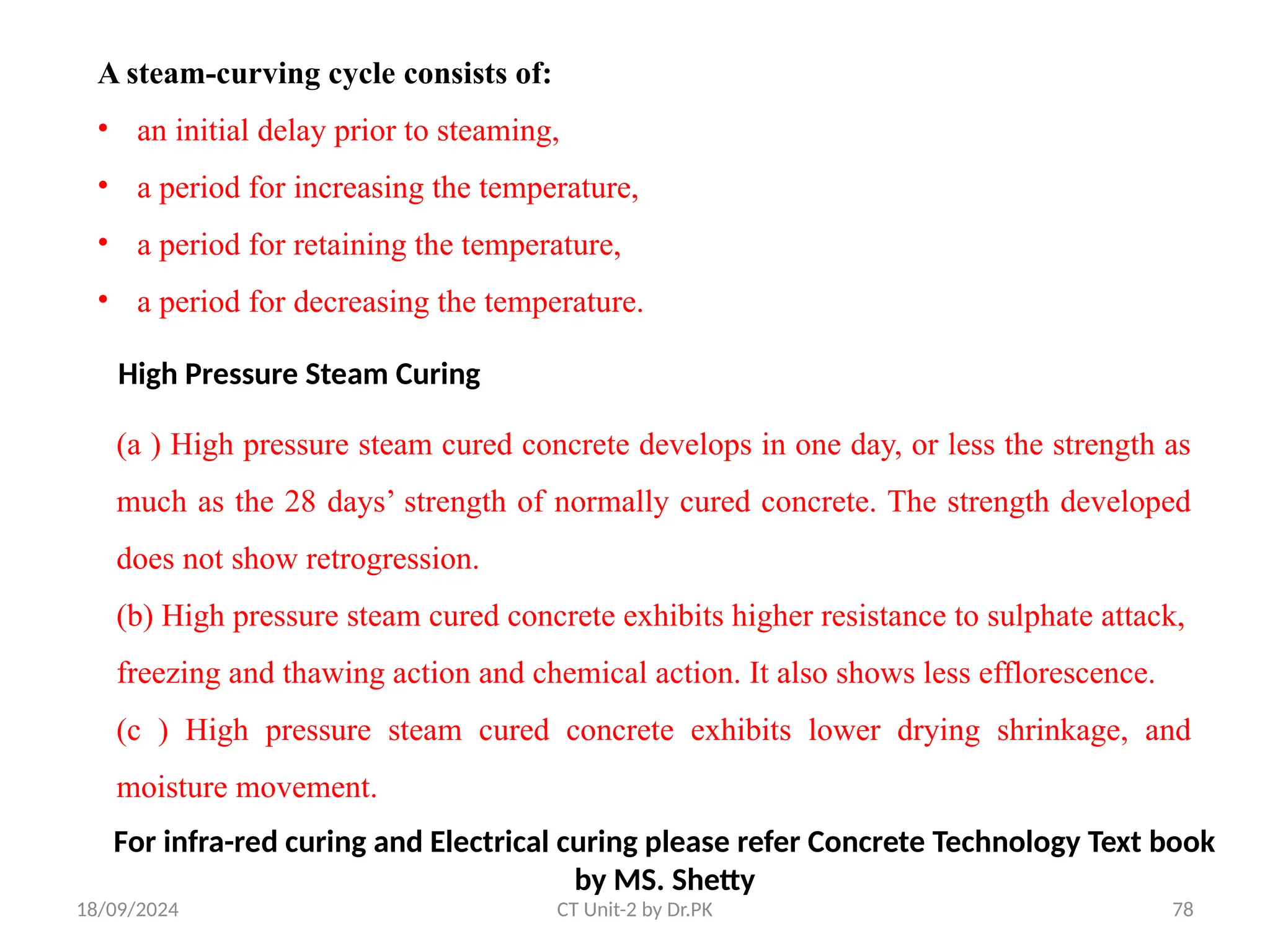 18/09/2024 CT Unit-2 by Dr.PK 78
A steam-curving cycle consists of:
• an initial delay prior to steaming,
• a period for increasing the temperature,
• a period for retaining the temperature,
• a period for decreasing the temperature.
High Pressure Steam Curing
(a ) High pressure steam cured concrete develops in one day, or less the strength as
much as the 28 days’ strength of normally cured concrete. The strength developed
does not show retrogression.
(b) High pressure steam cured concrete exhibits higher resistance to sulphate attack,
freezing and thawing action and chemical action. It also shows less efflorescence.
(c ) High pressure steam cured concrete exhibits lower drying shrinkage, and
moisture movement.
For infra-red curing and Electrical curing please refer Concrete Technology Text book
by MS. Shetty
 