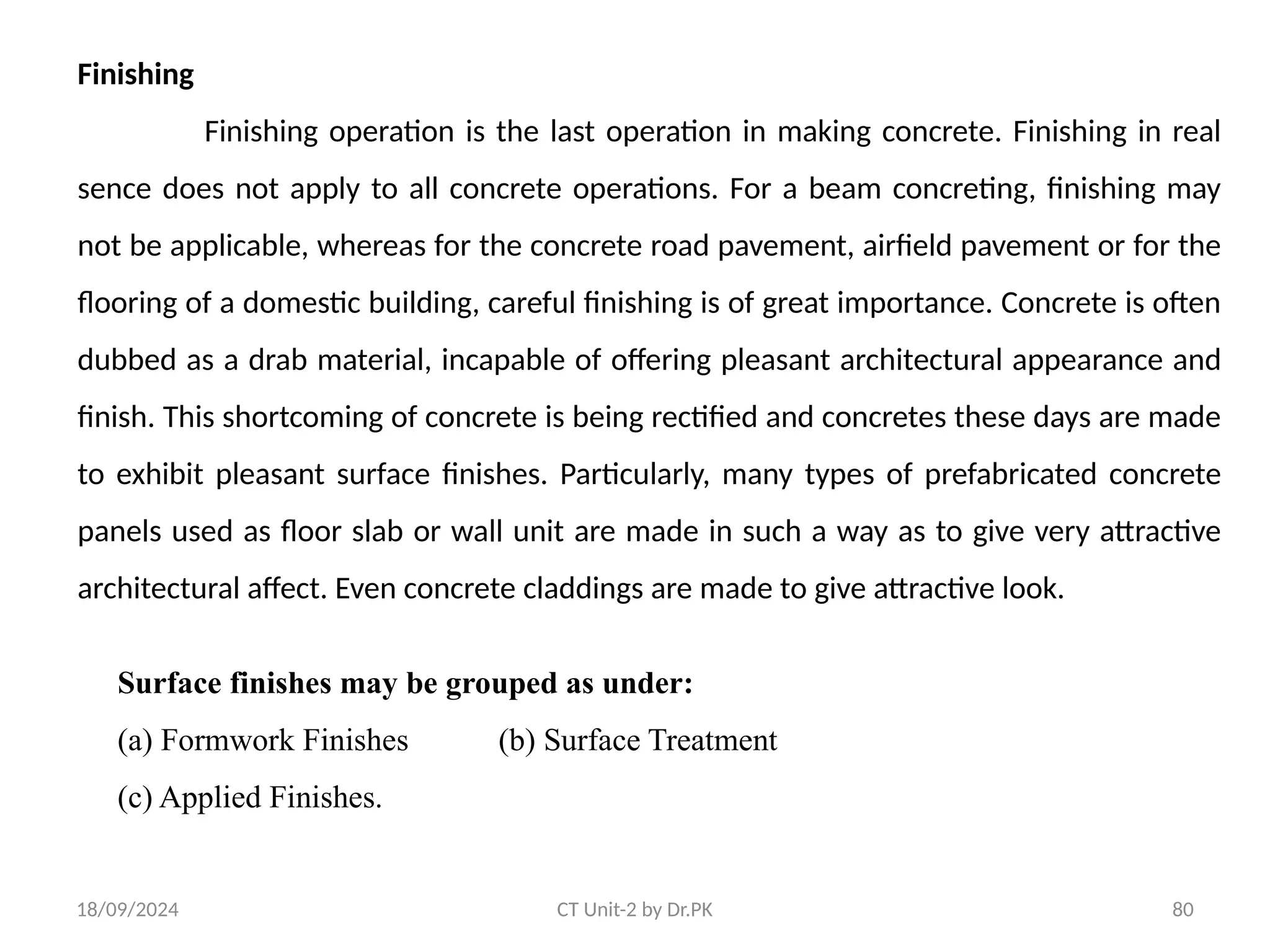 18/09/2024 CT Unit-2 by Dr.PK 80
Finishing
Finishing operation is the last operation in making concrete. Finishing in real
sence does not apply to all concrete operations. For a beam concreting, finishing may
not be applicable, whereas for the concrete road pavement, airfield pavement or for the
flooring of a domestic building, careful finishing is of great importance. Concrete is often
dubbed as a drab material, incapable of offering pleasant architectural appearance and
finish. This shortcoming of concrete is being rectified and concretes these days are made
to exhibit pleasant surface finishes. Particularly, many types of prefabricated concrete
panels used as floor slab or wall unit are made in such a way as to give very attractive
architectural affect. Even concrete claddings are made to give attractive look.
Surface finishes may be grouped as under:
(a) Formwork Finishes (b) Surface Treatment
(c) Applied Finishes.
 