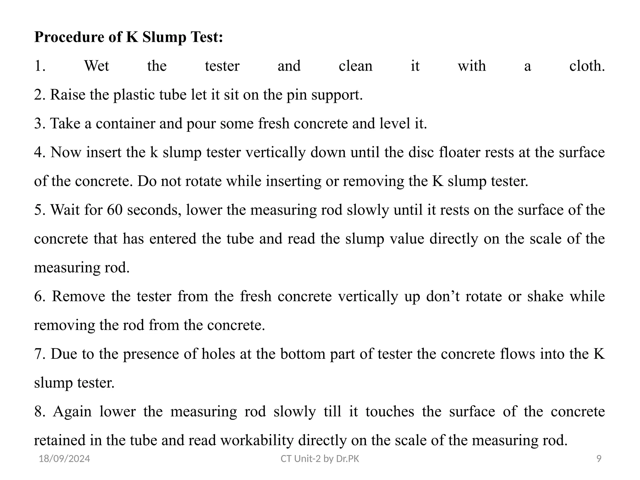 18/09/2024 CT Unit-2 by Dr.PK 9
Procedure of K Slump Test:
1. Wet the tester and clean it with a cloth.
2. Raise the plastic tube let it sit on the pin support.
3. Take a container and pour some fresh concrete and level it.
4. Now insert the k slump tester vertically down until the disc floater rests at the surface
of the concrete. Do not rotate while inserting or removing the K slump tester.
5. Wait for 60 seconds, lower the measuring rod slowly until it rests on the surface of the
concrete that has entered the tube and read the slump value directly on the scale of the
measuring rod.
6. Remove the tester from the fresh concrete vertically up don’t rotate or shake while
removing the rod from the concrete.
7. Due to the presence of holes at the bottom part of tester the concrete flows into the K
slump tester.
8. Again lower the measuring rod slowly till it touches the surface of the concrete
retained in the tube and read workability directly on the scale of the measuring rod.
 