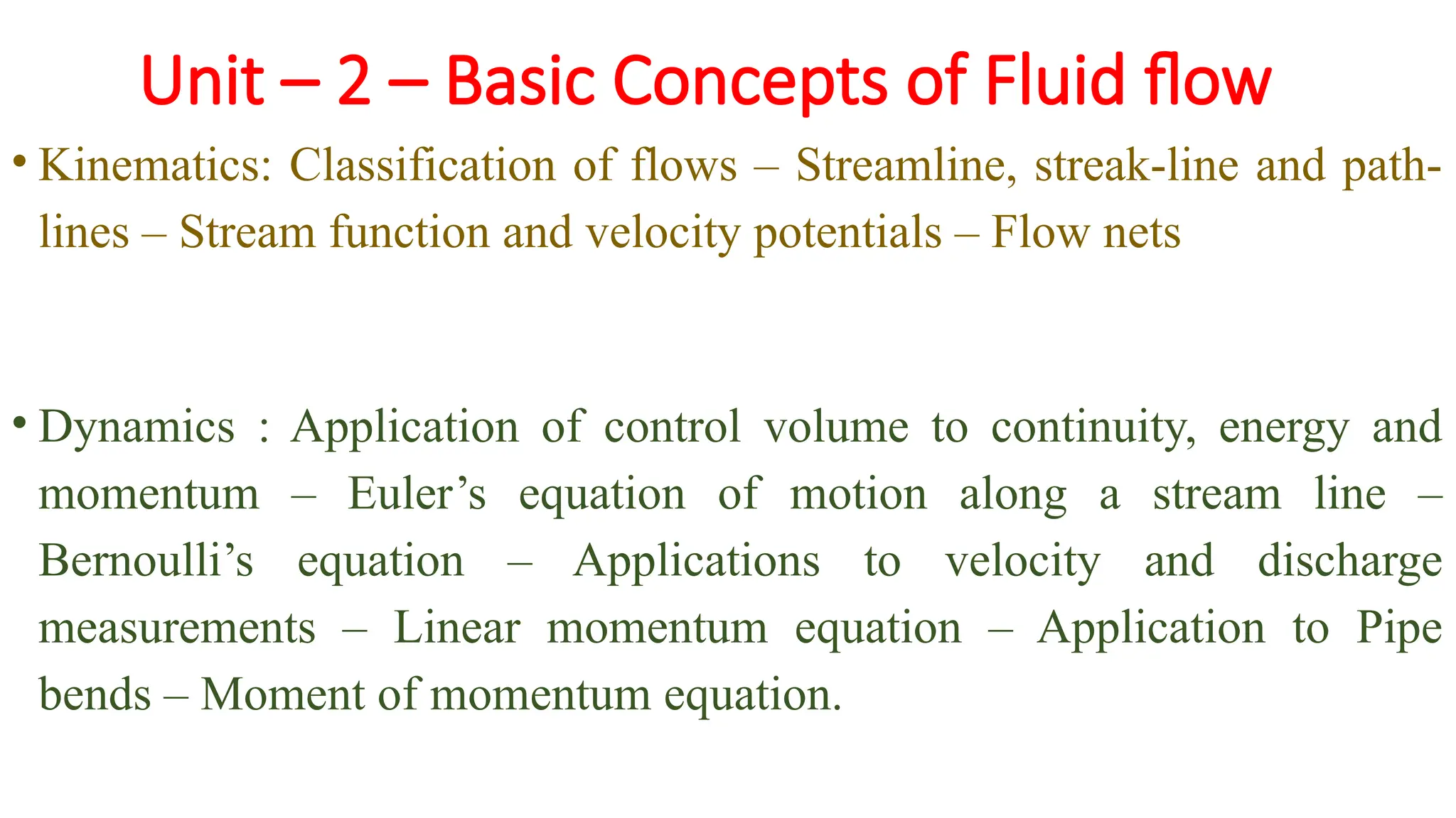 Unit – 2 – Basic Concepts of Fluid flow
• Kinematics: Classification of flows – Streamline, streak-line and path-
lines – Stream function and velocity potentials – Flow nets
• Dynamics : Application of control volume to continuity, energy and
momentum – Euler’s equation of motion along a stream line –
Bernoulli’s equation – Applications to velocity and discharge
measurements – Linear momentum equation – Application to Pipe
bends – Moment of momentum equation.
 