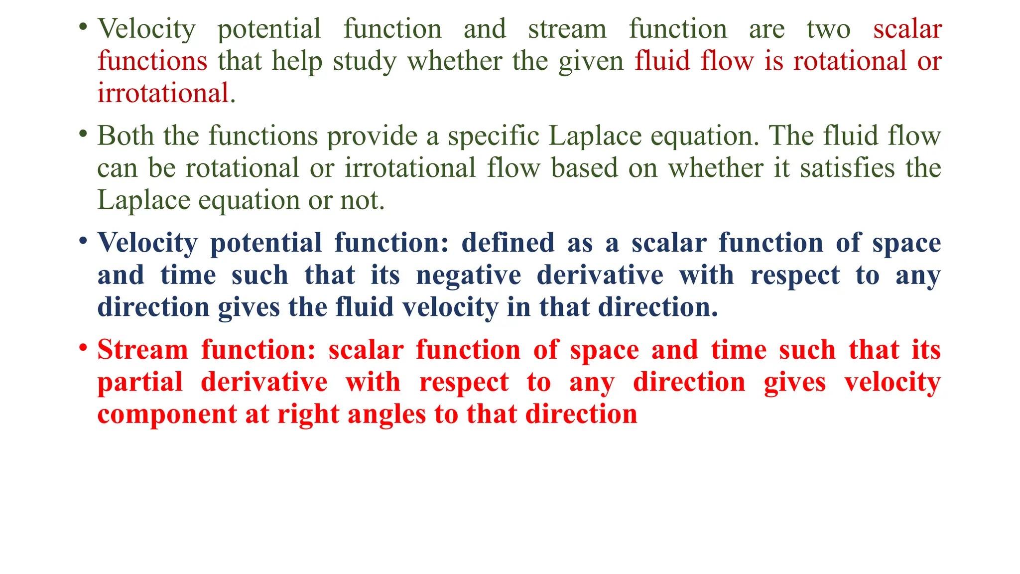 • Velocity potential function and stream function are two scalar
functions that help study whether the given fluid flow is rotational or
irrotational.
• Both the functions provide a specific Laplace equation. The fluid flow
can be rotational or irrotational flow based on whether it satisfies the
Laplace equation or not.
• Velocity potential function: defined as a scalar function of space
and time such that its negative derivative with respect to any
direction gives the fluid velocity in that direction.
• Stream function: scalar function of space and time such that its
partial derivative with respect to any direction gives velocity
component at right angles to that direction
 
