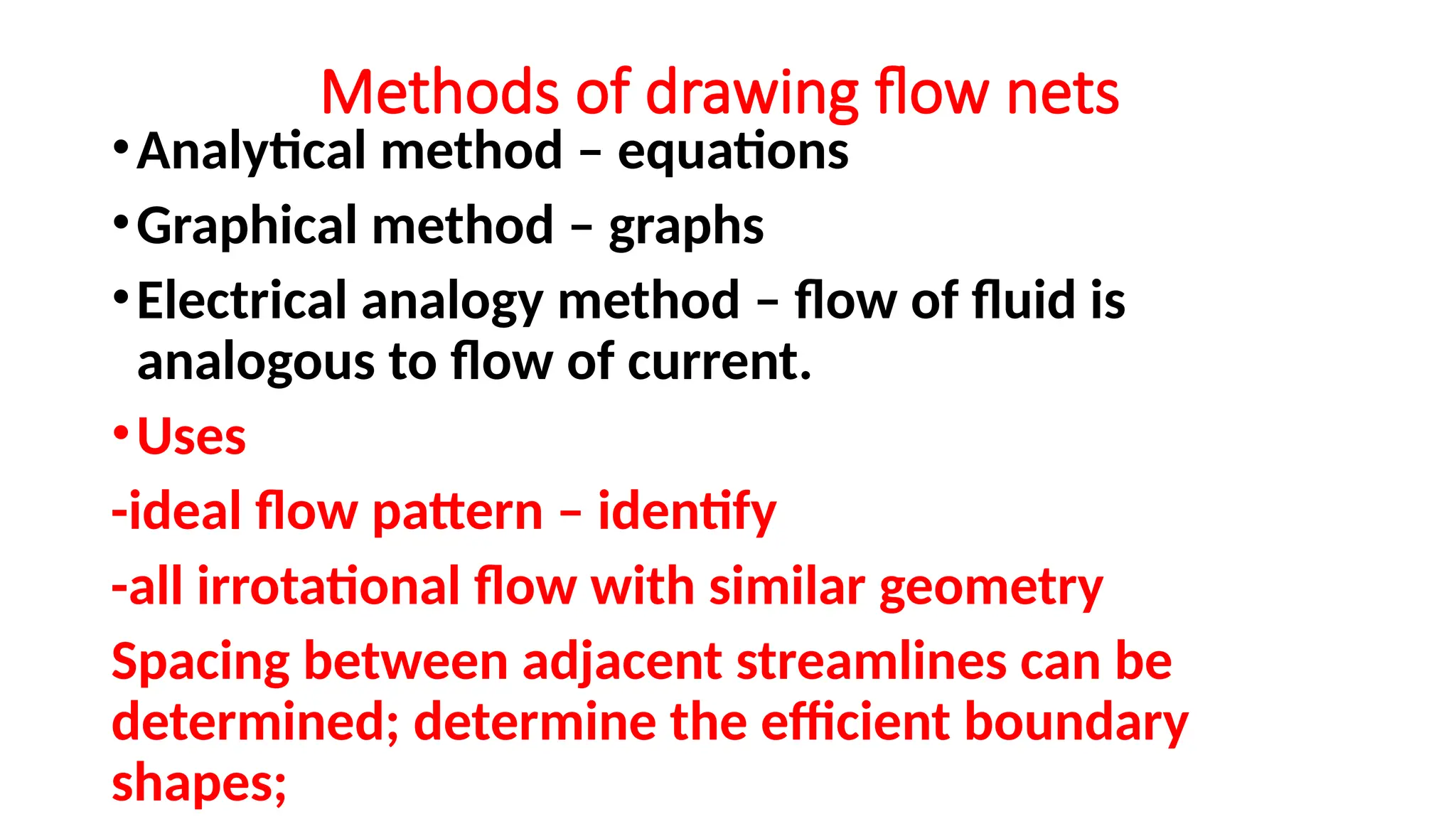 Methods of drawing flow nets
•Analytical method – equations
•Graphical method – graphs
•Electrical analogy method – flow of fluid is
analogous to flow of current.
•Uses
-ideal flow pattern – identify
-all irrotational flow with similar geometry
Spacing between adjacent streamlines can be
determined; determine the efficient boundary
shapes;
 