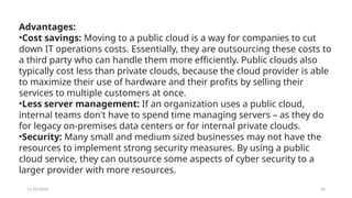 11/10/2024 34
Advantages:
•Cost savings: Moving to a public cloud is a way for companies to cut
down IT operations costs. Essentially, they are outsourcing these costs to
a third party who can handle them more efficiently. Public clouds also
typically cost less than private clouds, because the cloud provider is able
to maximize their use of hardware and their profits by selling their
services to multiple customers at once.
•Less server management: If an organization uses a public cloud,
internal teams don't have to spend time managing servers – as they do
for legacy on-premises data centers or for internal private clouds.
•Security: Many small and medium sized businesses may not have the
resources to implement strong security measures. By using a public
cloud service, they can outsource some aspects of cyber security to a
larger provider with more resources.
 