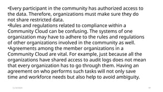 11/10/2024 49
•Every participant in the community has authorized access to
the data. Therefore, organizations must make sure they do
not share restricted data.
•Rules and regulations related to compliance within a
Community Cloud can be confusing. The systems of one
organization may have to adhere to the rules and regulations
of other organizations involved in the community as well.
•Agreements among the member organizations in a
Community Cloud are vital. For example, just because all the
organizations have shared access to audit logs does not mean
that every organization has to go through them. Having an
agreement on who performs such tasks will not only save
time and workforce needs but also help to avoid ambiguity.
 
