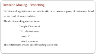Decision Making - Branching
Decision making statements are used to skip or to execute a group of statements based
on the result of some condition.
The decision making statements are,
−simple if statement
−if…else statement
−nested if
−switch statement
These statements are also called branching statements
 