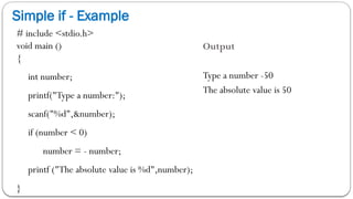 Simple if - Example
# include <stdio.h>
void main ()
{
int number;
printf("Type a number:");
scanf("%d",&number);
if (number < 0)
number = - number;
printf ("The absolute value is %d",number);
}
Output
Type a number -50
The absolute value is 50
 