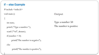 if – else Example
# include <stdio.h>
void main ()
{
int num;
printf ("Type a number:");
scanf ("%d", &num);
if (number < 0)
printf(“The number is negative”);
else
printf(“The number is positive”);
}
Output
Type a number 50
The number is positive
 