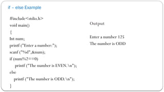 if – else Example
#include<stdio.h>
void main()
{
Int num;
printf ("Enter a number:");
scanf ("%d",&num);
if (num%2==0)
printf ("The number is EVEN.n");
else
printf ("The number is ODD.n");
}
Output
Enter a number 125
The number is ODD
 