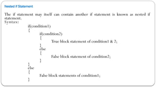 Nested if Statement
The if statement may itself can contain another if statement is known as nested if
statement.
Syntax:
if(condition1)
{
if(condition2)
{
True block statement of condition1 & 2;
}
else
{
False block statement of condition2;
}
}
else
{
False block statements of condition1;
}
 