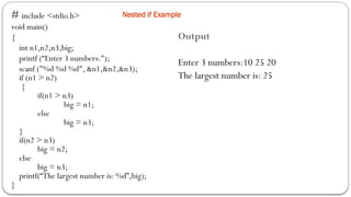 Nested if Example
# include <stdio.h>
void main()
{
int n1,n2,n3,big;
printf (“Enter 3 numbers:");
scanf ("%d %d %d", &n1,&n2,&n3);
if (n1 > n2)
{
if(n1 > n3)
big = n1;
else
big = n3;
}
if(n2 > n3)
big = n2;
else
big = n3;
printf(“The largest number is: %d”,big);
}
Output
Enter 3 numbers:10 25 20
The largest number is: 25
 