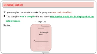 Document section:
 you can give comments to make the program more understandable.
 The compiler won’t compile this and hence this portion would not be displayed on the
output screen.
Syntax :
i ) Single Line
//................
.............
ii) Multiple
Line
/*.............................
................
..............
................
 