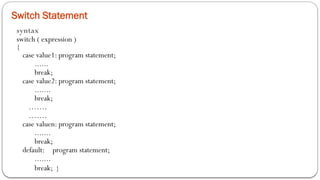 Switch Statement
syntax
switch ( expression )
{
case value1: program statement;
......
break;
case value2: program statement;
.......
break;
…….
…….
case valuen: program statement;
.......
break;
default: program statement;
.......
break; }
 