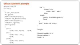 Switch Statement Example
#include <stdio.h>
void main ()
{
int num1, num2, result;
char operator;
printf ("Enter two numbers:");
scanf ("%d %d", &num1, &num2);
printf ("Enter an operator:");
scanf ("%c", &operator);
switch (operator)
{
case '+':
result = num1 + num2; break;
case '-':
result = num1 - num2;
break;
case '*':
result = num1 * num2;
break;
case '/' :
if (num2 != 0)
result = num1 / num2;
break;
default:
printf ("n unknown operator");
break;
}
printf (“Result=%d", result);
}
Output
Enter two numbers:10 20
Enter an operator:+
Result=30
 
