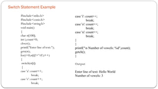 Switch Statement Example
#include<stdio.h>
#include<conio.h>
#include<string.h>
void main()
{
char st[100];
int i,count=0;
clrscr();
printf("Enter line of text:");
gets(st);
for(i=0;st[i]!='0';i++)
{
switch(st[i])
{
case 'a': count++;
break;
case 'e': count++;
break;
case 'i': count++;
break;
case 'o': count++;
break;
case 'u': count++;
break;
}
}
printf("n Number of vowels: %d",count);
getch();
}
Output
Enter line of text: Hello World
Number of vowels: 3
 