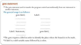goto statement
The goto statement used to transfer the program control unconditionally from one statement to
another statement.
The general usage is as follows:
goto label; Label:
………… …………
.............. …………
………… …………
………… …………
Label: Statement; goto label;
…………
The goto requires a label in order to identify the place where the branch is to be made.
A label is a valid variable name followed by a colon.
 