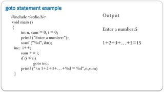 goto statement example
#include <stdio.h>
void main ()
{
int n, sum = 0, i = 0;
printf ("Enter a number:");
scanf ("%d", &n);
inc: i++;
sum += i;
if (i < n)
goto inc;
printf ("n 1+2+3+…+%d = %d",n,sum)
}
Output
Enter a number:5
1+2+3+…+5=15
 