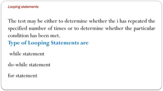 Looping statements
The test may be either to determine whether the i has repeated the
specified number of times or to determine whether the particular
condition has been met.
Type of Looping Statements are
while statement
do-while statement
for statement
 