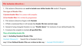 File inclusion directives :
1. File inclusive Directories are used to include user define header file inside C Program.
Two types of Header File:-
1.System header files: It is comes with compiler.
2.User header files: It is written by programmer.
2. File inclusive directives begins with #include
3. If Path is mentioned then it will include that header file into current scope.
4. Instead of using triangular brackets we use “Double Quote” for inclusion of user defined header file.
5. It instructs the compiler to include all specified files.
Ways of including header file
way 1 : Including Standard Header Files
#include<filename.h> Search File in Standard Library
way 2 :User Defined Header Files are written in this way #include"FILENAME.h"
 