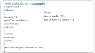 while statement example
#include<stdio.h>
void main()
{
int n,x,sum=0;
printf("Enter a number: ");
scanf("%d",&n);
while(n>0)
{
x=n%10;
sum=sum+x;
n=n/10;
}
printf("Sum of digits of a number=%d",sum);
}
Output
Enter a number: 275
Sum of digits of a number=14
 