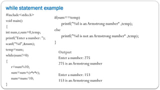 while statement example
#include<stdio.h>
void main()
{
int num,r,sum=0,temp;
printf("Enter a number: ");
scanf("%d",&num);
temp=num;
while(num!=0)
{
r=num%10;
sum=sum+(r*r*r);
num=num/10;
}
if(sum==temp)
printf("%d is anArmstrong number“ ,temp);
else
printf("%d is not anArmstrong number“ ,temp);
}
Output
Enter a number: 275
275 is anArmstrong number
Enter a number: 153
153 is anArmstrong number
 