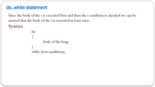 do..while statement
Since the body of the i is executed first and then the i condition is checked we can be
assured that the body of the i is executed at least once.
Syntax
do
{
body of the loop;
}
while (test condition);
 