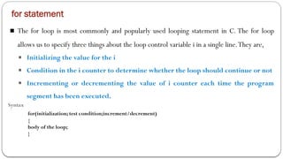 for statement
■ The for loop is most commonly and popularly used looping statement in C. The for loop
allows us to specify three things about the loop control variable i in a single line.They are,
■ Initializing the value for the i
■ Condition in the i counter to determine whether the loop should continue or not
■ Incrementing or decrementing the value of i counter each time the program
segment has been executed.
Syntax
for(initialization; test condition;increment/decrement)
{
body of the loop;
}
 