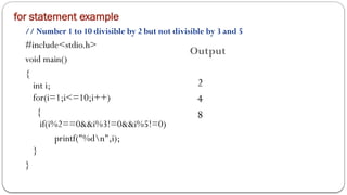 for statement example
// Number 1 to 10 divisible by 2 but not divisible by 3 and 5
#include<stdio.h>
void main()
{
int i;
for(i=1;i<=10;i++)
{
if(i%2==0&&i%3!=0&&i%5!=0)
printf("%dn",i);
}
}
Output
2
4
8
 