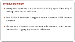 continue statement
■ During loop operations it may be necessary to skip a part of the body of
the loop under certain conditions.
■ Like the break statement C supports similar statement called continue
statement.
■ The continue statement causes the loop to be continued with the next
iteration after skipping any statement in between.
 