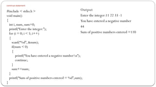 continue statement
#include < stdio.h >
void main()
{
int i, num, sum=0;
printf(“Enter the integer:”);
for (i = 0; i < 5; i++)
{
scanf(“%d”, &num);
if(num < 0)
{
printf(“You have entered a negative numbern”);
continue;
}
sum+=num;
}
printf(“Sum of positive numbers entered = %d”,sum);
}
Output
Enter the integer:11 22 33 -1
You have entered a negative number
44
Sum of positive numbers entered =110
 