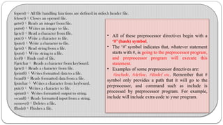 fopen()All file handling functions are defined in stdio.h header file.
fclose()Closes an opened file.
getw()Reads an integer from file.
putw()Writes an integer to file.
fgetc()Read a character from file.
putc()Write a character to file.
fputc()Write a character to file.
fgets()Read string from a file.
fputs()Write string to a file.
feof()Finds end of file.
Fgetchar Reads a character from keyboard.
fgetc()Reads a character from file.
fprintf()Writes formatted data to a file.
fscanf()Reads formatted data from a file.
fputchar Writes a character from keyboard.
putc() Writes a character to file.
sprint() Writes formatted output to string.
sscanf()Reads formatted input from a string.
remove()Deletes a file.
fflush()Flushes a file.
• All of these preprocessor directives begin with a
‘#’ (hash) symbol.
• The ‘#’ symbol indicates that, whatever statement
starts with #, is going to the preprocessor program,
and preprocessor program will execute this
statement.
• Examples of some preprocessor directives are:
#include, #define, #ifndef etc. Remember that #
symbol only provides a path that it will go to the
preprocessor, and command such as include is
processed by preprocessor program. For example,
include will include extra code to your program.
 