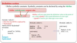 Definition section
Define symbolic constants. Symbolic constants can be declared by using the #define
directive.
#define PI 3.142
# define symbolic-name constant-value
#define will just copy-paste the definition values at the point of
use, while typedef is the actual definition of a new type.
typedef is used to give data type a new name
#include <stdio.h>
// After this line HYD is replaced by
// "Hyderabad"
#define HYD "Hyderabad"
int main()
{
printf("%s ",HYD);
return 0;
}
Output :
Hyderabad
 