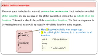 Global declaration section
There are some variables that are used in more than one function. Such variables are called
global variables and are declared in the global declaration section that is outside of all the
functions. This section also declares all the user-defined functions. The Statements present in
Global Declaration Section will be accessible by all the functions in the program.
int a;
int main()
{
…
}
void fun()
{
…
}
• Here a is global variable with integer type .
• 'a' is called global because it is accessible in all
functions
int i=4; /* Global definition
*/
main()
{
i++; /* global variable */
}
 