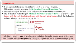 Main function
• It is necessary to have one main() function section in every c program.
• This section contains two parts, the Declaration Part And Executable Part.
• The declaration part declares all the variables that are used in the executable part.
• The declaration part is the part where all the variables are declared. The execution part
begins with the curly brackets and ends with the curly close bracket. Both the declaration
and execution part are inside the curly braces.
end of the program return 0; terminates the main function and return the value 0. Since this
main function is of type integer (int). Here goes output when we build and run this program.
 