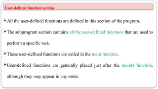 User-defined function section
All the user-defined functions are defined in this section of the program.
The subprogram section contains all the user-defined functions that are used to
perform a specific task.
These user-defined functions are called in the main function.
User-defined functions are generally placed just after the main() function,
although they may appear in any order.
 