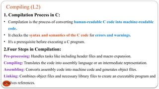 Compiling (L2)
25
1. Compilation Process in C:
• Compilation is the process of converting human-readable C code into machine-readable
code.
• It checks the syntax and semantics of the C code for errors and warnings.
• It's a prerequisite before executing a C program.
2.Four Steps in Compilation:
Pre-processing: Handles tasks like including header files and macro expansion.
Compiling: Translates the code into assembly language or an intermediate representation.
Assembling: Converts assembly code into machine code and generates object files.
Linking: Combines object files and necessary library files to create an executable program and
resolves references.
 