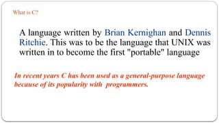 What is C?
A language written by Brian Kernighan and Dennis
Ritchie. This was to be the language that UNIX was
written in to become the first "portable" language
In recent years C has been used as a general-purpose language
because of its popularity with programmers.
 