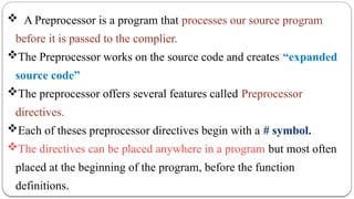  A Preprocessor is a program that processes our source program
before it is passed to the complier.
The Preprocessor works on the source code and creates “expanded
source code”
The preprocessor offers several features called Preprocessor
directives.
Each of theses preprocessor directives begin with a # symbol.
The directives can be placed anywhere in a program but most often
placed at the beginning of the program, before the function
definitions.
 
