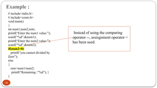 Example :
39
# include<stdio.h>
# include<conio.h>
void main()
{
int num1,num2,rem;
printf(“Enter the num1 value:”);
scanf(“%d”,&num1);
printf(“Enter the num2 value:”);
scanf(“%d”,&num2);
if(num2=0)
printf(“you cannot divided by
Zero”);
else
{
rem=num1/num2;
printf(“Remaining :”%d”); }
}
Instead of using the comparing
operator --, assisgnment operator =
has been used.
 