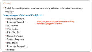 Why use C?
 Mainly because it produces code that runs nearly as fast as code written in assembly
language.
Some examples of the use of C might be:
 Operating Systems
 Language Compilers
 Assemblers
 Text Editors
 Print Spoolers
 Network Drivers
 Modern Programs
 Data Bases
 Language Interpreters
 Utilities
Mainly because of the portability that writing
standard C programs can offer
 