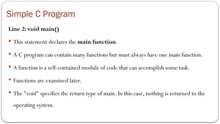 Simple C Program
Line 2: void main()
 This statement declares the main function.
 A C program can contain many functions but must always have one main function.
 A function is a self-contained module of code that can accomplish some task.
 Functions are examined later.
 The "void" specifies the return type of main. In this case, nothing is returned to the
operating system.
 