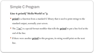 Simple C Program
Line 4: printf("HelloWorldn");
 printf is a function from a standard C library that is used to print strings to the
standard output, normally your screen.
 The "n" is a special format modifier that tells the printf to put a line feed at the
end of the line.
 If there were another printf in this program, its string would print on the next
line.
 
