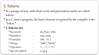 C Tokens
 In a passage of text, individual words and punctuation marks are called
tokens
 In a C source program, the basic element recognized by the compiler is the
"token."
 CTokens are
Keywords - int, float, while
Identifiers - sum, main
Constants - 100, -55.5
Strings - “ABC”,“Hello”
Operators - +, -, *, /, ++
Special symbols - {, },[, ]
 