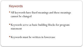 Keywords
 All keywords have fixed meanings and these meanings
cannot be changed
 Keywords serve as basic building blocks for program
statement
 Keywords must be written in lowercase
 